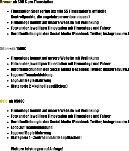 Bronze: ab 300  pro Timestation 	Timestation Sponsoring (es gibt 55 Timestations, offizielle Kontrollpunkte, die angefahren werden mssen) 	Firmenlogo kommt auf unsere Website mit Verlinkung 	Foto an der jeweiligen Timestation mit Firmenlogo und Fahrer 	Verffentlichung in den Social Media (Facebook, Twitter, Instagram usw.)   Silber: ab 1500 	Firmenlogo kommt auf unsere Website mit Verlinkung 	Foto an der jeweiligen Timestation mit Firmenlogo und Fahrer 	Verffentlichung in den Social Media (Facebook, Twitter, Instagram usw.) 	Logo auf Teambekleidung 	Logo auf Begleitfahrzeug 	(Kategorie 2 = keine Hauptflchen)   Gold: ab 8500 	Firmenlogo kommt auf unsere Website mit Verlinkung 	Foto an der jeweiligen Timestation mit Firmenlogo und Fahrer 	Verffentlichung in den Social Media (Facebook, Twitter, Instagram usw.) 	Logo auf Teambekleidung 	Logo auf Begleitfahrzeug 	(Kategorie 1 =Zentral und auf Hauptflchen)   Weitere Leistungen auf Anfrage!